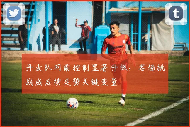 丹麦队网前控制显著升级，客场挑战成后续走势关键变量