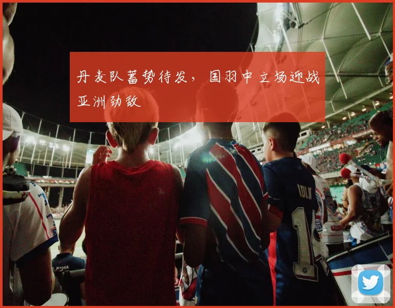 丹麦队蓄势待发，国羽中立场迎战亚洲劲敌