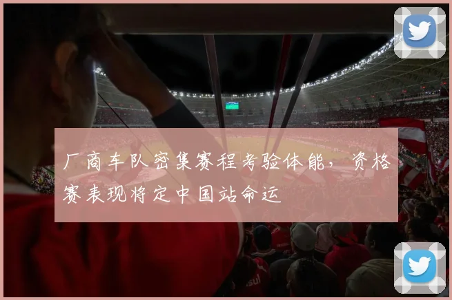 厂商车队密集赛程考验体能，资格赛表现将定中国站命运 - 球天下体育