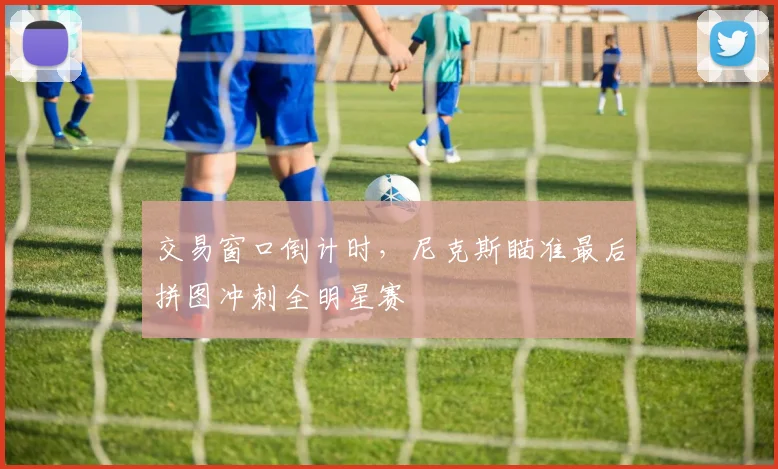 交易窗口倒计时，尼克斯瞄准最后拼图冲刺全明星赛