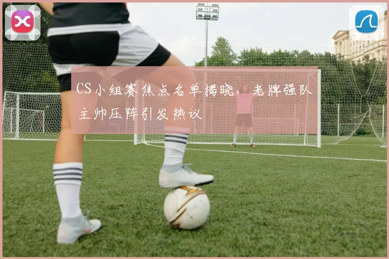 CS小组赛焦点名单揭晓，老牌强队主帅压阵引发热议