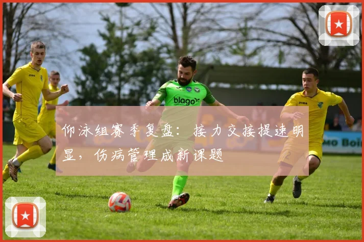 仰泳组赛季复盘：接力交接提速明显，伤病管理成新课题