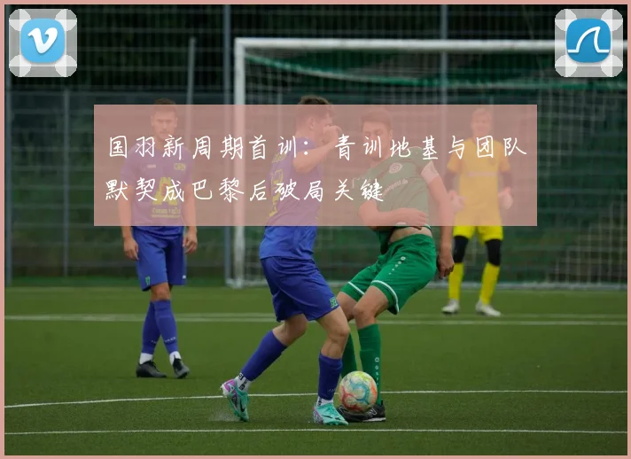 国羽新周期首训：青训地基与团队默契成巴黎后破局关键 - 球天下体育