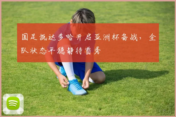 国足抵达多哈开启亚洲杯备战，全队状态平稳静待首秀 - 球天下体育