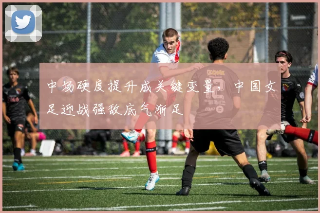 中场硬度提升成关键变量，中国女足迎战强敌底气渐足