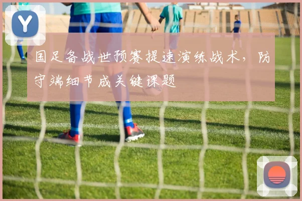 国足备战世预赛提速演练战术，防守端细节成关键课题