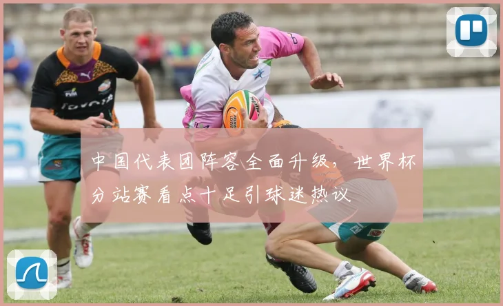 中国代表团阵容全面升级，世界杯分站赛看点十足引球迷热议