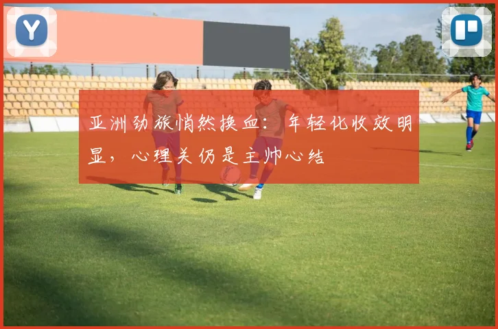亚洲劲旅悄然换血：年轻化收效明显，心理关仍是主帅心结