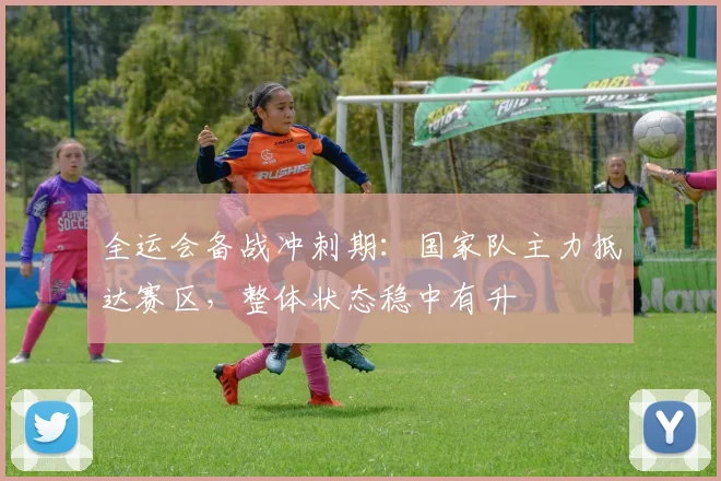 全运会备战冲刺期：国家队主力抵达赛区，整体状态稳中有升