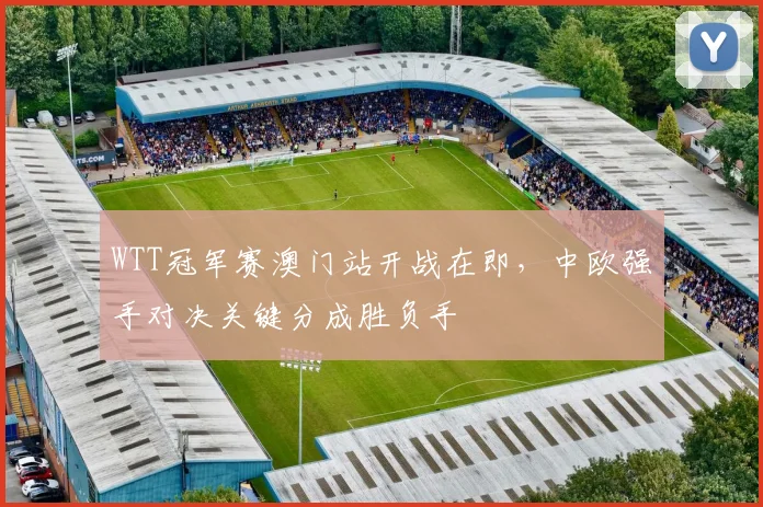 WTT冠军赛澳门站开战在即，中欧强手对决关键分成胜负手