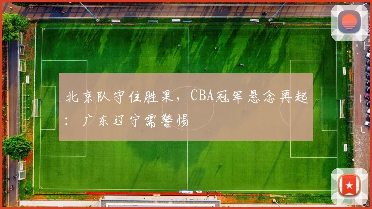北京队守住胜果，CBA冠军悬念再起：广东辽宁需警惕 - 球天下体育