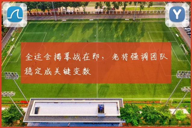 全运会揭幕战在即，老将强调团队稳定成关键变数 - 球天下体育