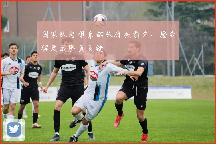国家队与俱乐部队对决前夕，磨合程度成胜负关键