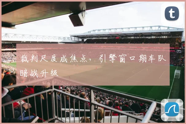 裁判尺度成焦点，引擎窗口期车队暗战升级