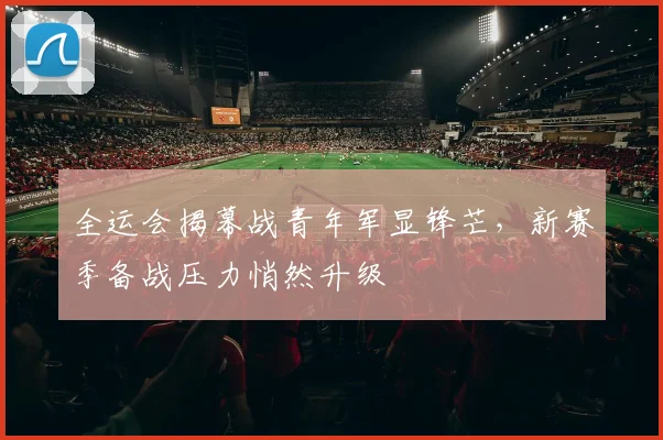 全运会揭幕战青年军显锋芒，新赛季备战压力悄然升级 - 球天下体育
