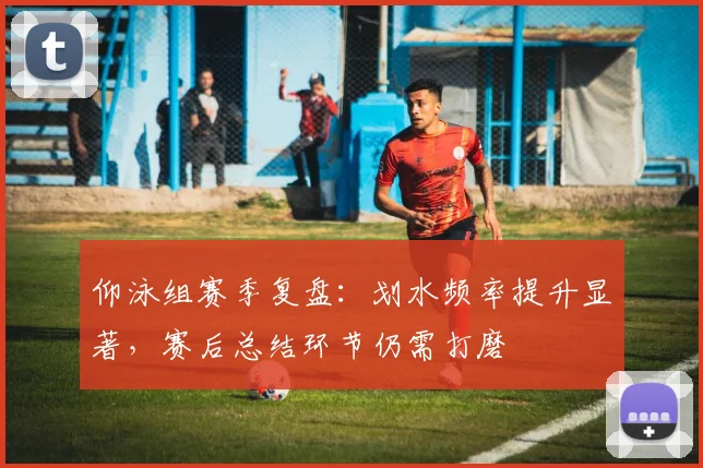 仰泳组赛季复盘：划水频率提升显著，赛后总结环节仍需打磨