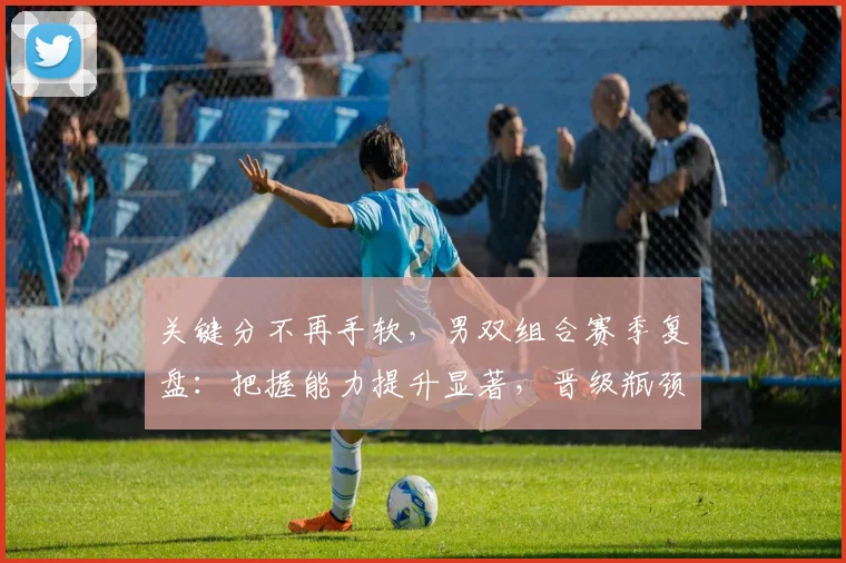 关键分不再手软，男双组合赛季复盘：把握能力提升显著，晋级瓶颈仍待突破 - 球天下体育