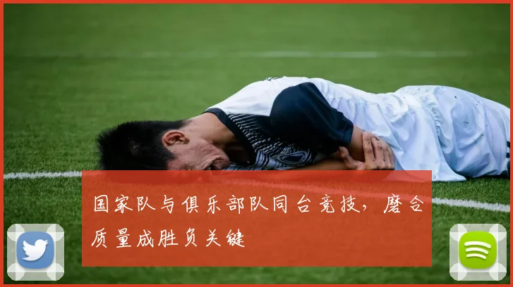 国家队与俱乐部队同台竞技，磨合质量成胜负关键 - 球天下体育