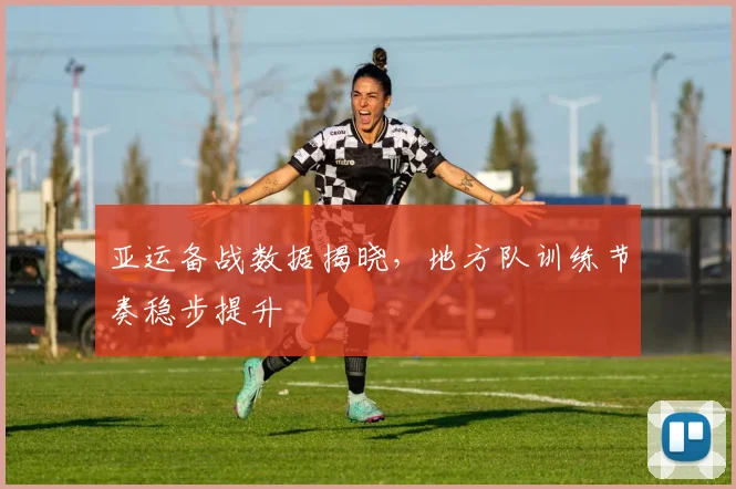 亚运备战数据揭晓，地方队训练节奏稳步提升