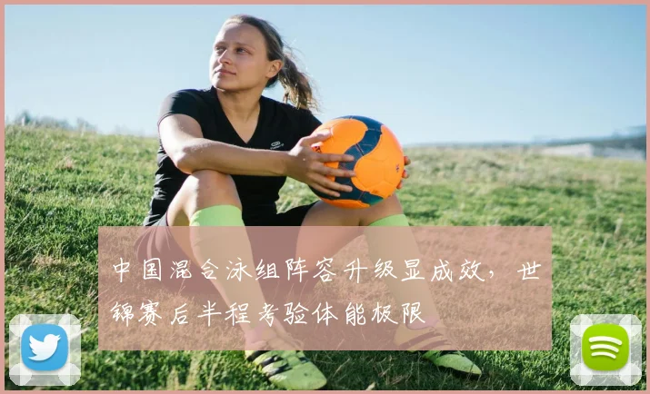 中国混合泳组阵容升级显成效，世锦赛后半程考验体能极限