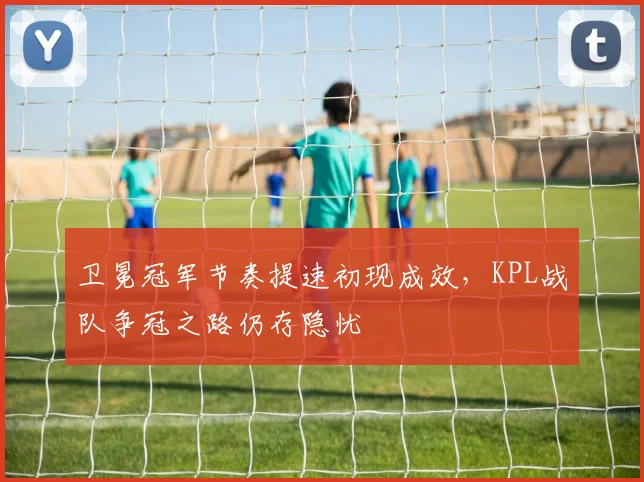 卫冕冠军节奏提速初现成效，KPL战队争冠之路仍存隐忧 - 球天下体育