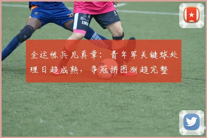 全运练兵见真章：青年军关键球处理日趋成熟，争冠拼图渐趋完整