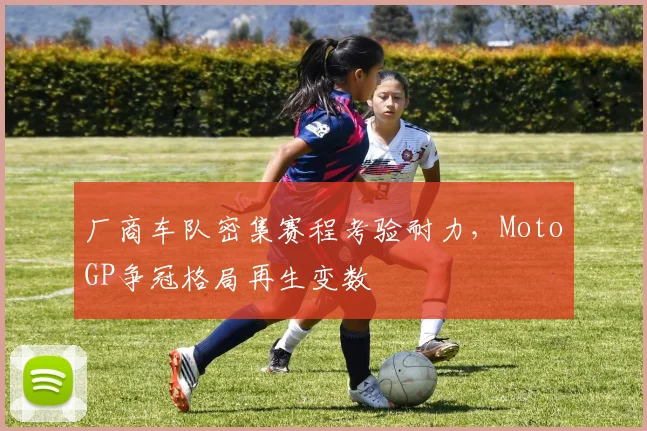 厂商车队密集赛程考验耐力，MotoGP争冠格局再生变数