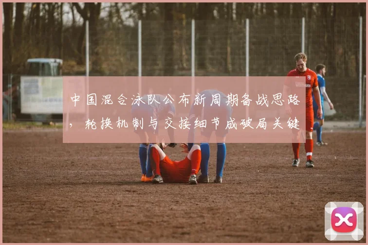 中国混合泳队公布新周期备战思路，轮换机制与交接细节成破局关键