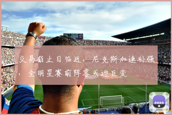 交易截止日临近，尼克斯加速补强，全明星赛前阵容或迎巨变