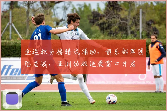 全运积分榜暗流涌动，俱乐部军团陷苦战，亚洲劲旅逆袭窗口开启 - 球天下体育