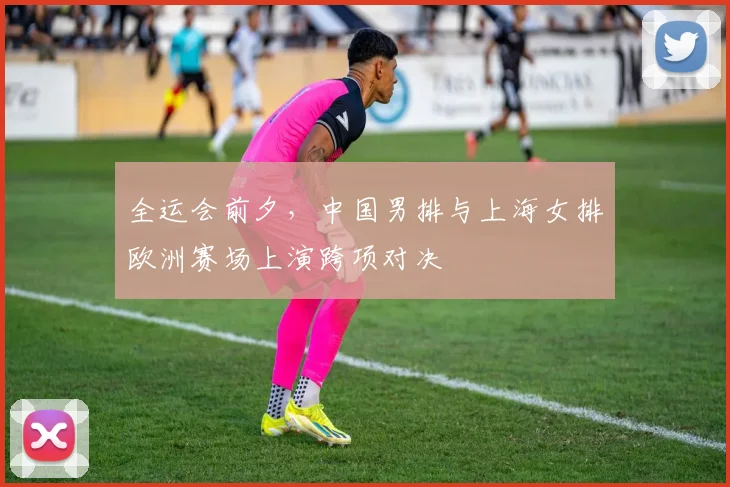 全运会前夕，中国男排与上海女排欧洲赛场上演跨项对决