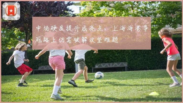 中场硬度提升成亮点，上海海港争冠路上仍需破解攻坚难题
