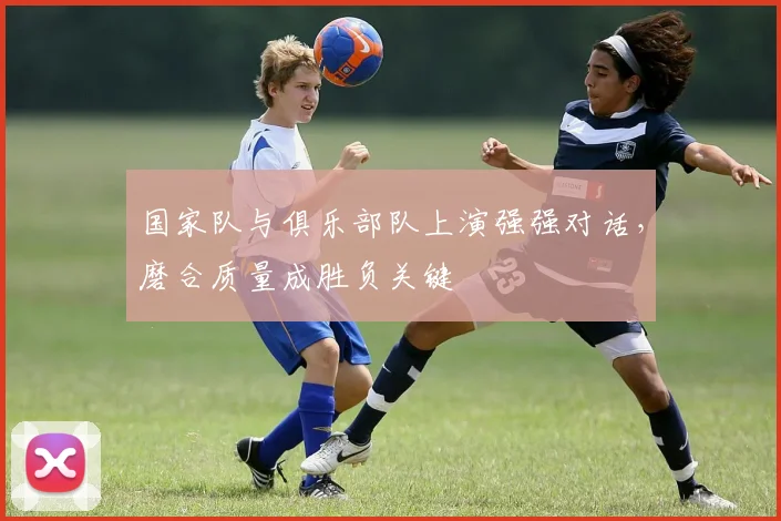 国家队与俱乐部队上演强强对话，磨合质量成胜负关键 - 球天下体育