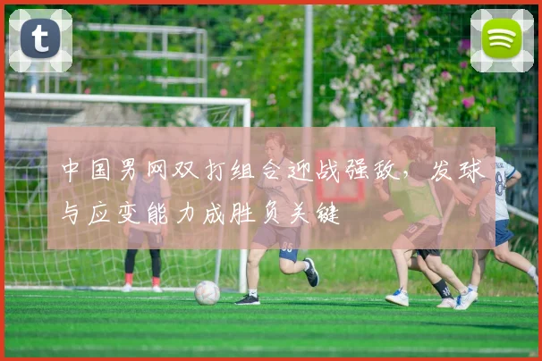中国男网双打组合迎战强敌，发球与应变能力成胜负关键