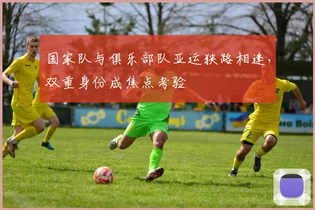 国家队与俱乐部队亚运狭路相逢，双重身份成焦点考验 - 球天下体育