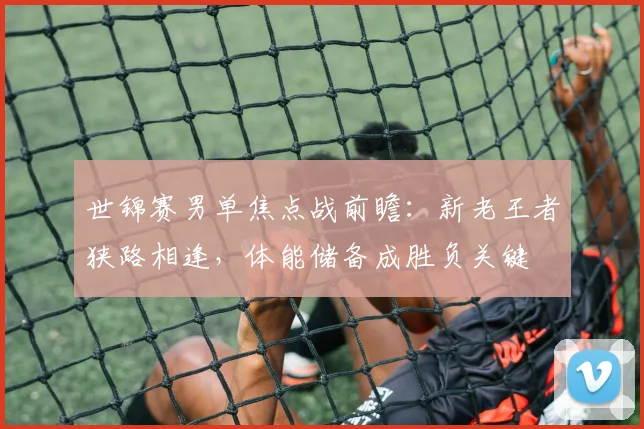 世锦赛男单焦点战前瞻：新老王者狭路相逢，体能储备成胜负关键