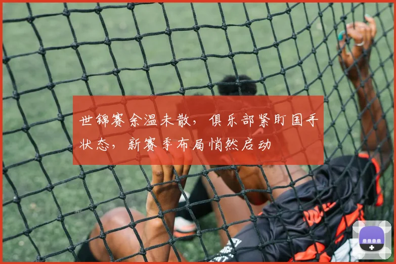 世锦赛余温未散，俱乐部紧盯国手状态，新赛季布局悄然启动