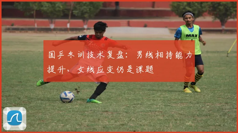 国乒冬训技术复盘：男线相持能力提升，女线应变仍是课题 - 球天下体育