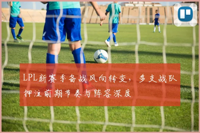 LPL新赛季备战风向转变，多支战队押注前期节奏与阵容深度