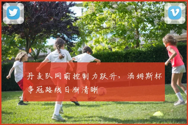 丹麦队网前控制力跃升，汤姆斯杯争冠路线日渐清晰