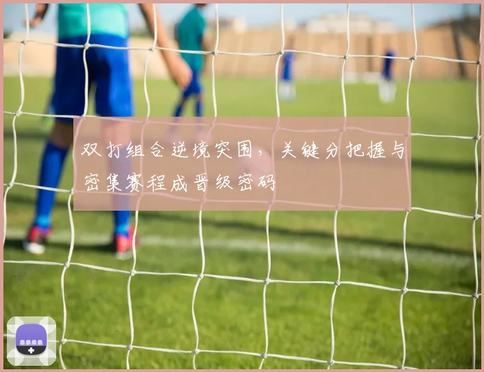 双打组合逆境突围，关键分把握与密集赛程成晋级密码 - 球天下体育