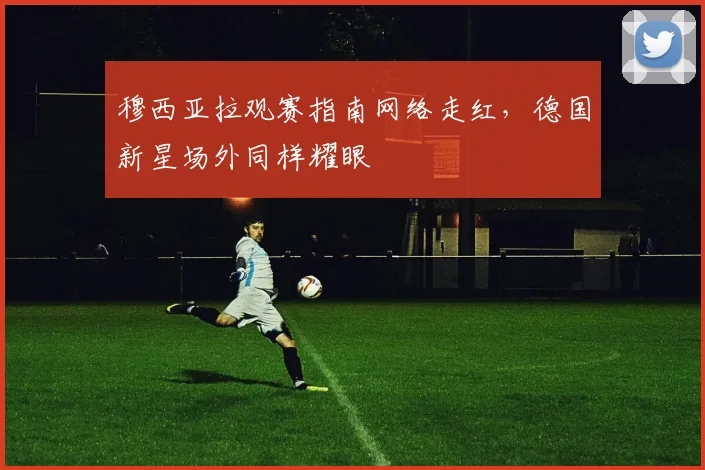 穆西亚拉观赛指南网络走红，德国新星场外同样耀眼