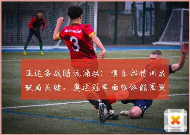 亚运备战暗流涌动：俱乐部特训成破局关键，奥运冠军面临体能围剿