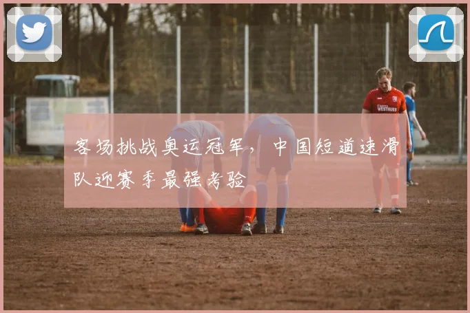 客场挑战奥运冠军，中国短道速滑队迎赛季最强考验