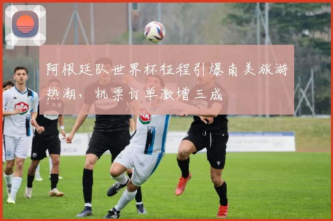 阿根廷队世界杯征程引爆南美旅游热潮，机票订单激增三成
